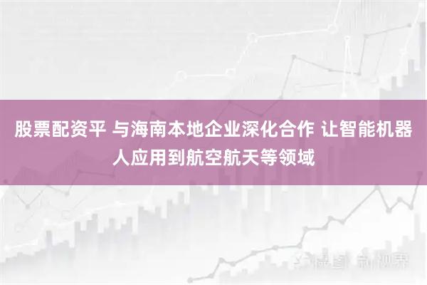 股票配资平 与海南本地企业深化合作 让智能机器人应用到航空航天等领域