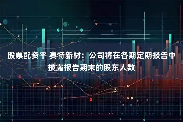 股票配资平 赛特新材：公司将在各期定期报告中披露报告期末的股东人数