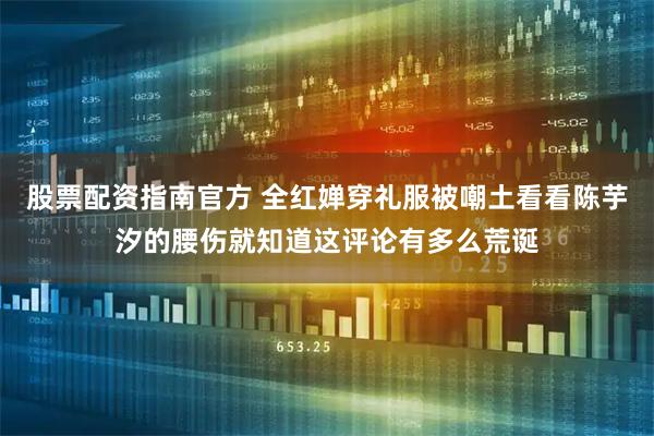 股票配资指南官方 全红婵穿礼服被嘲土看看陈芋汐的腰伤就知道这评论有多么荒诞