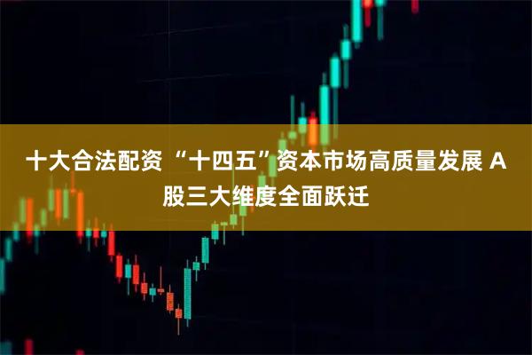 十大合法配资 “十四五”资本市场高质量发展 A股三大维度全面跃迁