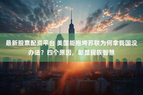 最新股票配资平台 美国能拖垮苏联为何拿我国没办法？四个原因，彰显民族智慧