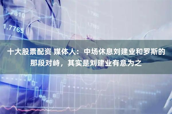 十大股票配资 媒体人：中场休息刘建业和罗斯的那段对峙，其实是刘建业有意为之