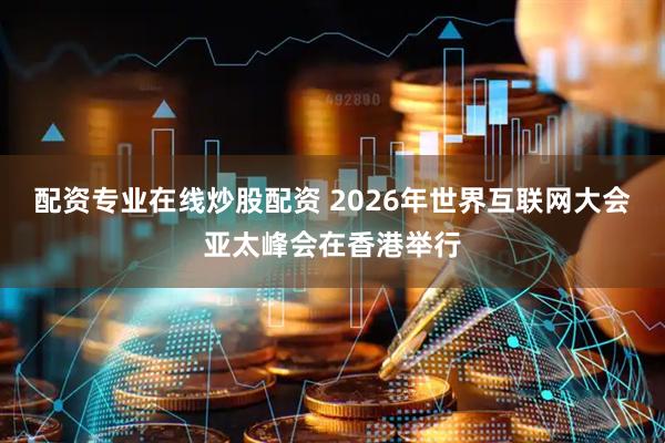 配资专业在线炒股配资 2026年世界互联网大会亚太峰会在香港举行