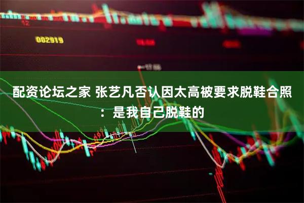 配资论坛之家 张艺凡否认因太高被要求脱鞋合照：是我自己脱鞋的