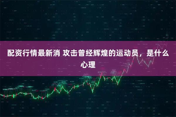 配资行情最新消 攻击曾经辉煌的运动员，是什么心理