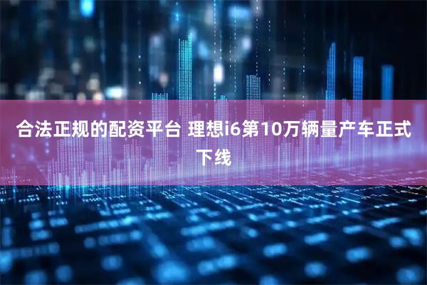 合法正规的配资平台 理想i6第10万辆量产车正式下线