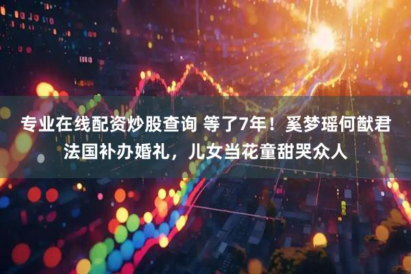 专业在线配资炒股查询 等了7年！奚梦瑶何猷君法国补办婚礼，儿女当花童甜哭众人