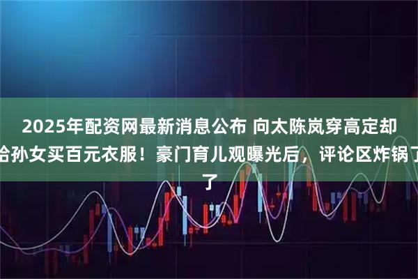 2025年配资网最新消息公布 向太陈岚穿高定却给孙女买百元衣服！豪门育儿观曝光后，评论区炸锅了