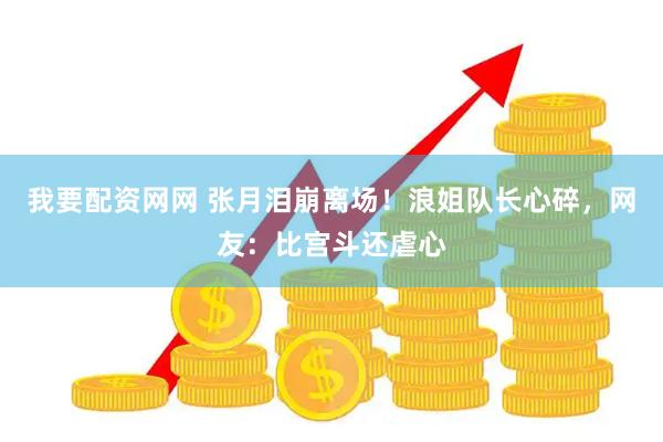 我要配资网网 张月泪崩离场！浪姐队长心碎，网友：比宫斗还虐心