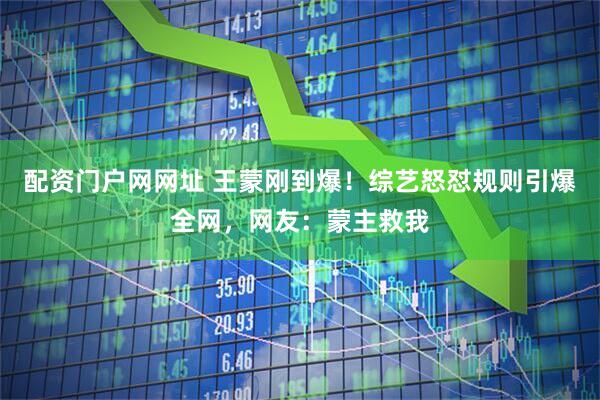 配资门户网网址 王蒙刚到爆！综艺怒怼规则引爆全网，网友：蒙主救我