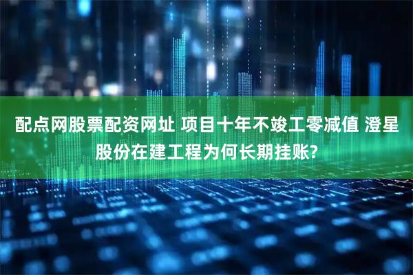 配点网股票配资网址 项目十年不竣工零减值 澄星股份在建工程为何长期挂账?