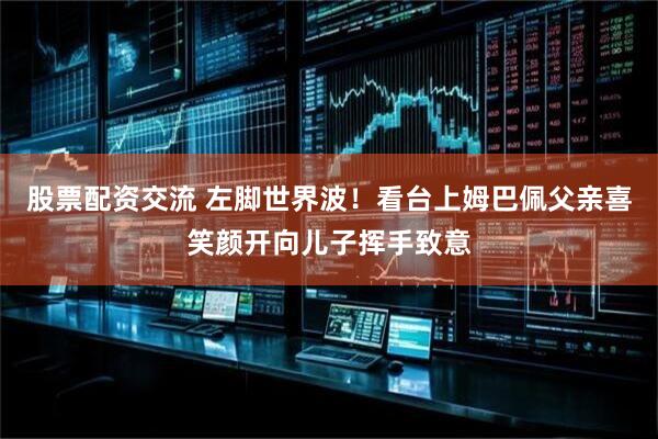 股票配资交流 左脚世界波！看台上姆巴佩父亲喜笑颜开向儿子挥手致意