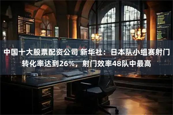 中国十大股票配资公司 新华社：日本队小组赛射门转化率达到26%，射门效率48队中最高